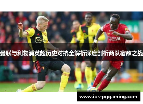 曼联与利物浦英超历史对抗全解析深度剖析两队宿敌之战 曼联与利物浦英超历史对抗全解析深度剖析两队宿敌之战