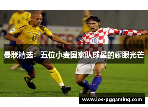 曼联精选：五位小麦国家队球星的耀眼光芒