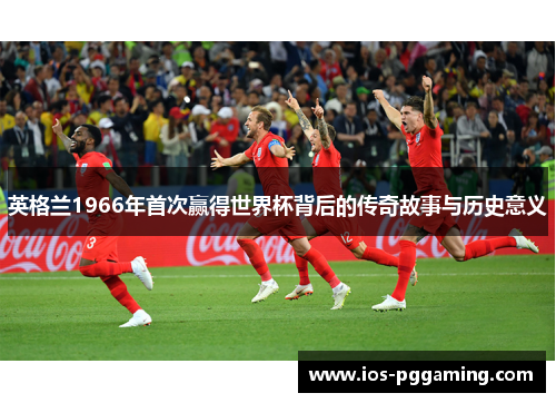 英格兰1966年首次赢得世界杯背后的传奇故事与历史意义 英格兰1966年首次赢得世界杯背后的传奇故事与历史意义